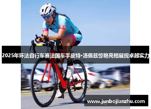 2025年环法自行车赛法国车手皮特·洛佩兹惊艳亮相展现卓越实力